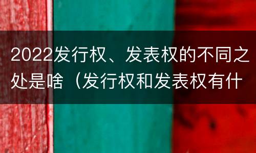 2022发行权、发表权的不同之处是啥（发行权和发表权有什么区别）