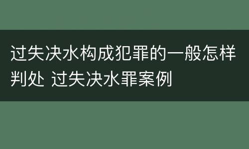 过失决水构成犯罪的一般怎样判处 过失决水罪案例