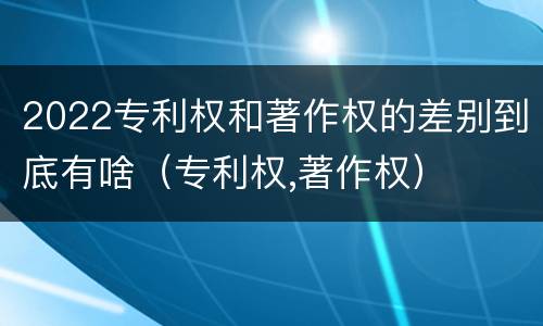 2022专利权和著作权的差别到底有啥（专利权,著作权）
