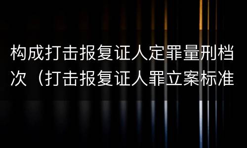 构成打击报复证人定罪量刑档次（打击报复证人罪立案标准）