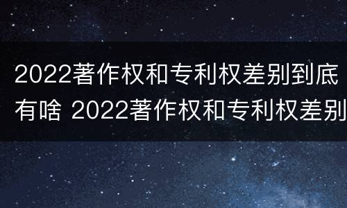 2022著作权和专利权差别到底有啥 2022著作权和专利权差别到底有啥不同