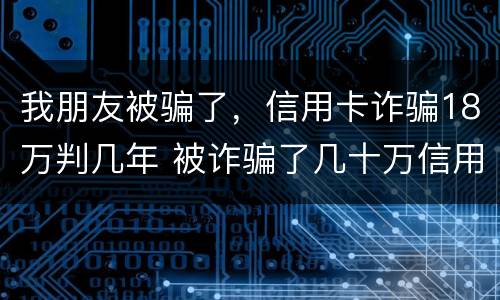 我朋友被骗了，信用卡诈骗18万判几年 被诈骗了几十万信用卡要自己还吗