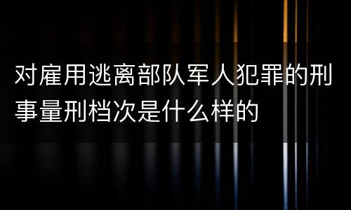 对雇用逃离部队军人犯罪的刑事量刑档次是什么样的
