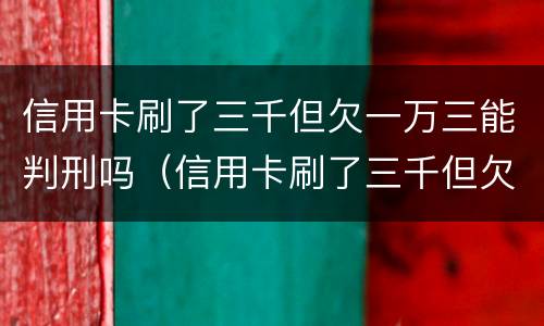 信用卡刷了三千但欠一万三能判刑吗（信用卡刷了三千但欠一万三能判刑吗多久）