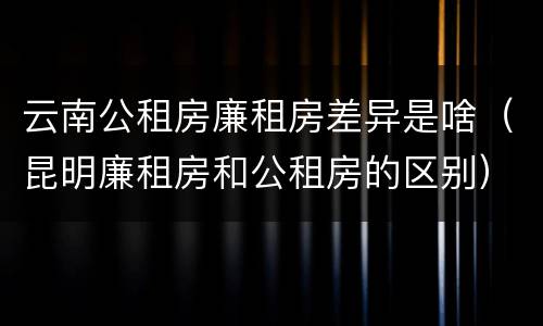 云南公租房廉租房差异是啥（昆明廉租房和公租房的区别）
