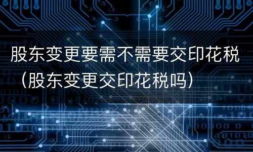 股东变更要需不需要交印花税（股东变更交印花税吗）