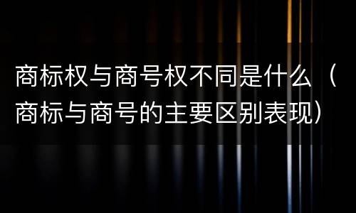 商标权与商号权不同是什么（商标与商号的主要区别表现）