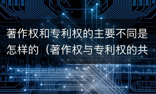著作权和专利权的主要不同是怎样的（著作权与专利权的共性有）