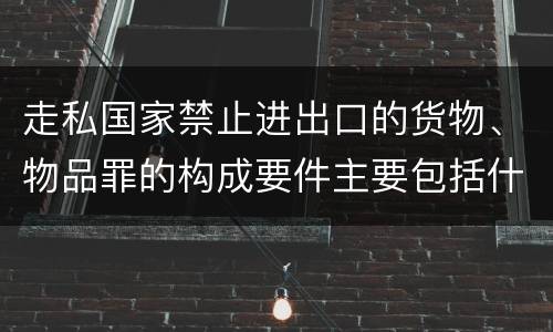 走私国家禁止进出口的货物、物品罪的构成要件主要包括什么