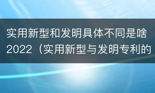 实用新型和发明具体不同是啥2022（实用新型与发明专利的区别有哪些）