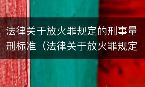 法律关于放火罪规定的刑事量刑标准（法律关于放火罪规定的刑事量刑标准有哪些）