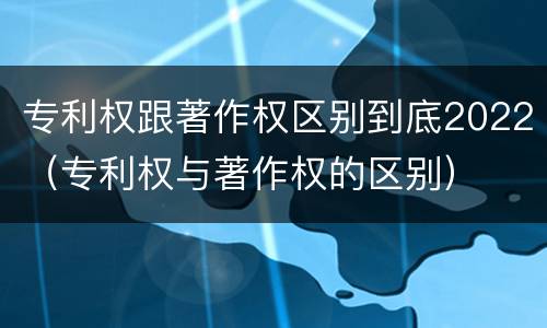 专利权跟著作权区别到底2022（专利权与著作权的区别）