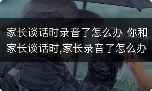 家长谈话时录音了怎么办 你和家长谈话时,家长录音了怎么办
