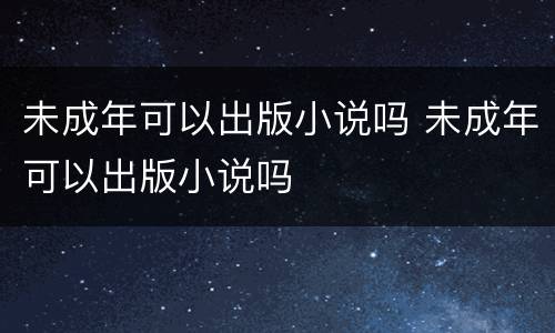 未成年可以出版小说吗 未成年可以出版小说吗