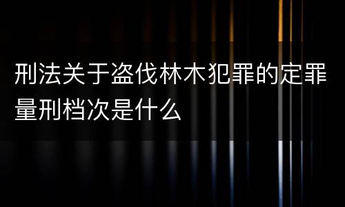 刑法关于盗伐林木犯罪的定罪量刑档次是什么