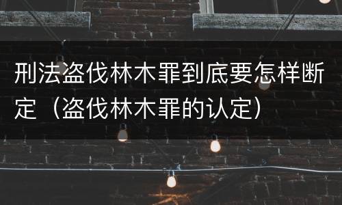 刑法盗伐林木罪到底要怎样断定（盗伐林木罪的认定）