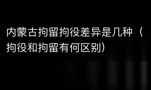 内蒙古拘留拘役差异是几种（拘役和拘留有何区别）