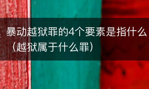 暴动越狱罪的4个要素是指什么（越狱属于什么罪）