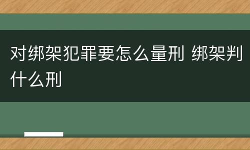 对绑架犯罪要怎么量刑 绑架判什么刑