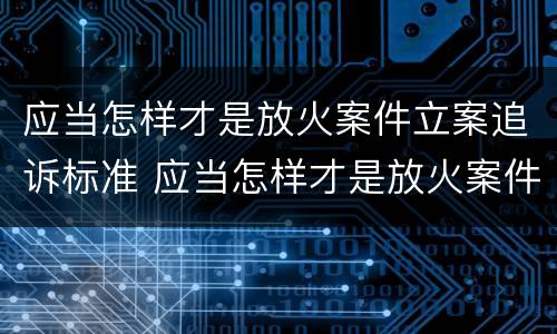 应当怎样才是放火案件立案追诉标准 应当怎样才是放火案件立案追诉标准呢