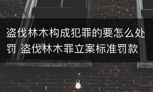 盗伐林木构成犯罪的要怎么处罚 盗伐林木罪立案标准罚款