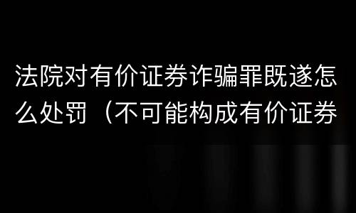 法院对有价证券诈骗罪既遂怎么处罚（不可能构成有价证券诈骗罪主体的有）