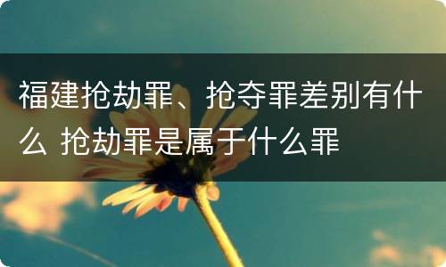 福建抢劫罪、抢夺罪差别有什么 抢劫罪是属于什么罪