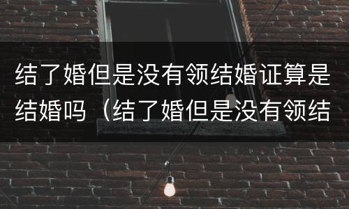 结了婚但是没有领结婚证算是结婚吗（结了婚但是没有领结婚证算是结婚吗）