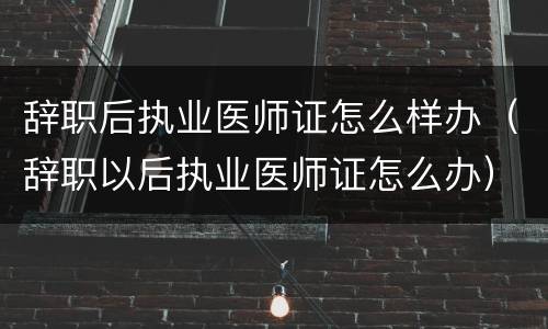 辞职后执业医师证怎么样办（辞职以后执业医师证怎么办）
