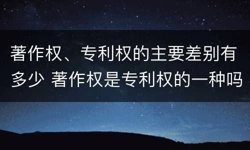 著作权、专利权的主要差别有多少 著作权是专利权的一种吗