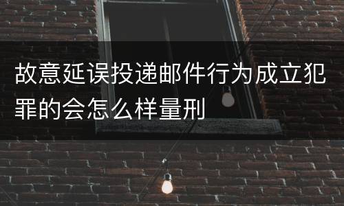 故意延误投递邮件行为成立犯罪的会怎么样量刑