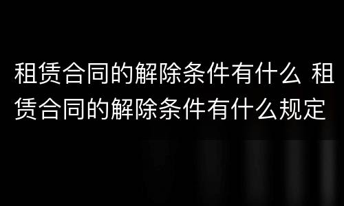 租赁合同的解除条件有什么 租赁合同的解除条件有什么规定