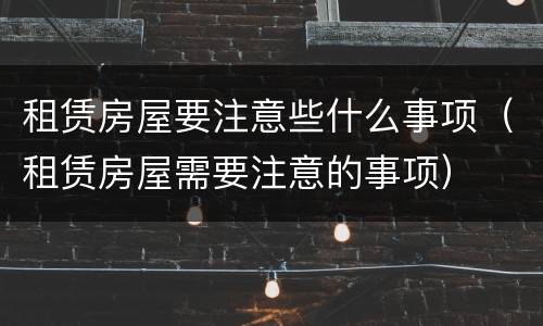 租赁房屋要注意些什么事项（租赁房屋需要注意的事项）