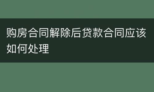 购房合同解除后贷款合同应该如何处理