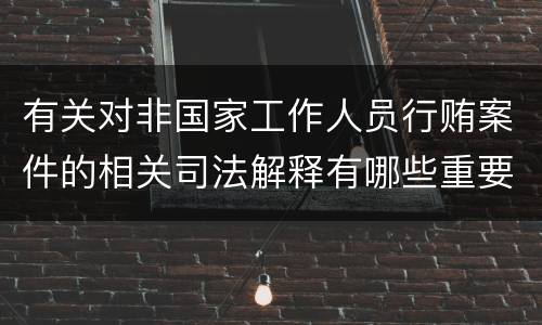 有关对非国家工作人员行贿案件的相关司法解释有哪些重要规定