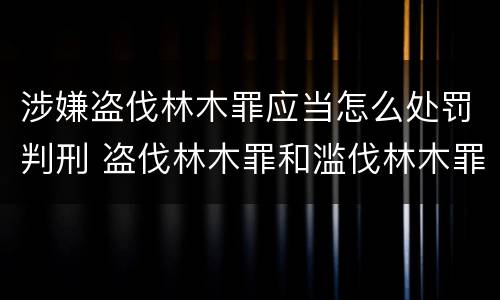 涉嫌盗伐林木罪应当怎么处罚判刑 盗伐林木罪和滥伐林木罪的立案标准