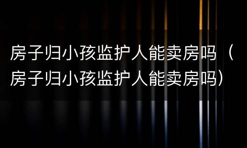 房子归小孩监护人能卖房吗（房子归小孩监护人能卖房吗）