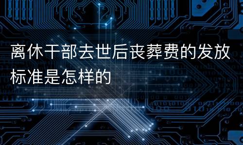 离休干部去世后丧葬费的发放标准是怎样的