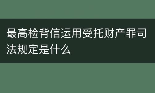 最高检背信运用受托财产罪司法规定是什么