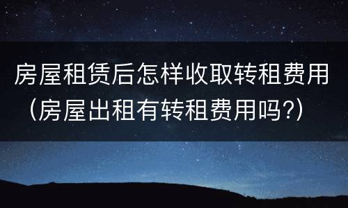 房屋租赁后怎样收取转租费用（房屋出租有转租费用吗?）