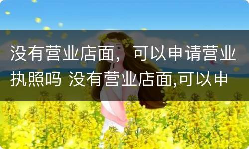 没有营业店面，可以申请营业执照吗 没有营业店面,可以申请营业执照吗?
