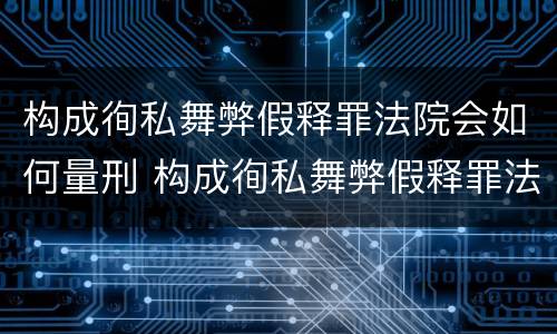 构成徇私舞弊假释罪法院会如何量刑 构成徇私舞弊假释罪法院会如何量刑呢