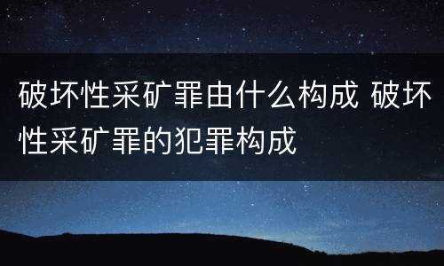破坏性采矿罪由什么构成 破坏性采矿罪的犯罪构成