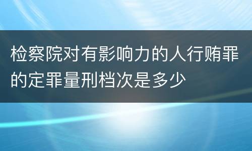 检察院对有影响力的人行贿罪的定罪量刑档次是多少