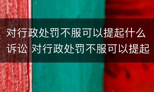对行政处罚不服可以提起什么诉讼 对行政处罚不服可以提起什么诉讼呢