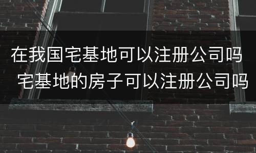 在我国宅基地可以注册公司吗 宅基地的房子可以注册公司吗?