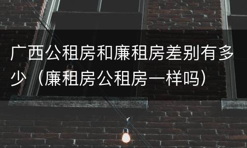 广西公租房和廉租房差别有多少（廉租房公租房一样吗）