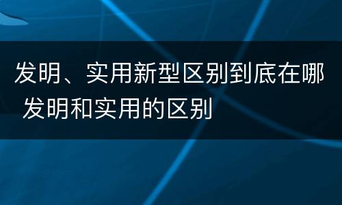 发明、实用新型区别到底在哪 发明和实用的区别