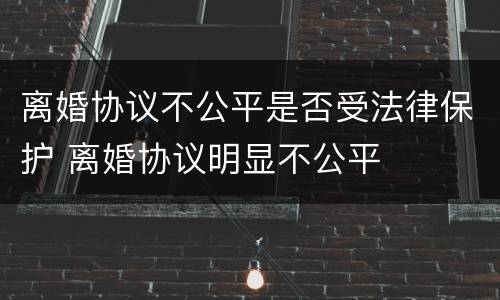 离婚协议不公平是否受法律保护 离婚协议明显不公平