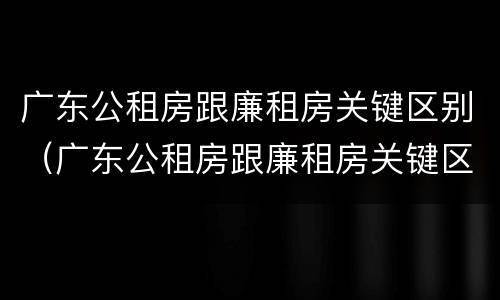 广东公租房跟廉租房关键区别（广东公租房跟廉租房关键区别在哪）